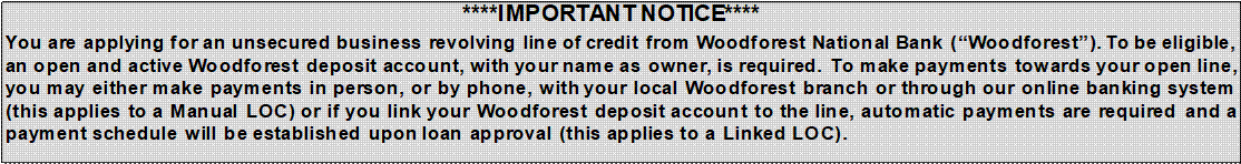 ****IMPORTANT NOTICE****
You are applying for an unsecured business revolving line of credit from Woodforest National Bank (“Woodforest”). To be eligible, an open and active Woodforest deposit account, with your name as owner, is required. To make payments towards your open line, you may either make payments in person, or by phone, with your local Woodforest branch or through our online banking system (this applies to a Manual LOC) or if you link your Woodforest deposit account to the line, automatic payments are required and a payment schedule will be established upon loan approval (this applies to a Linked LOC). 
